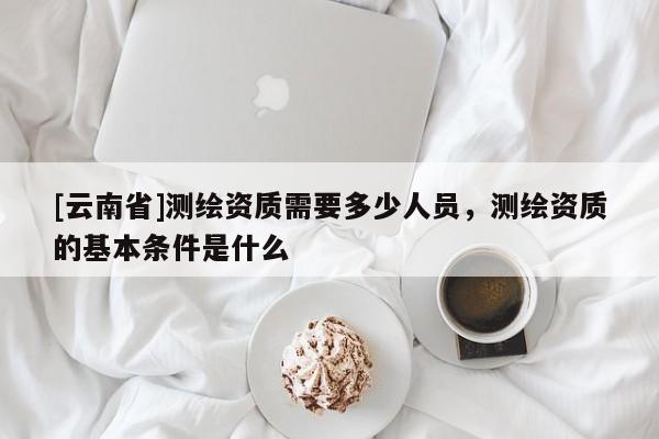 [云南省]测绘资质需要多少人员，测绘资质的基本条件是什么