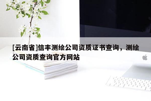 [云南省]信丰测绘公司资质证书查询，测绘公司资质查询官方网站