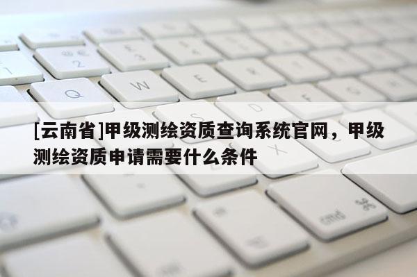 [云南省]甲级测绘资质查询系统官网，甲级测绘资质申请需要什么条件