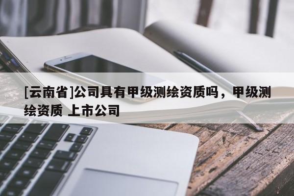 [云南省]公司具有甲级测绘资质吗，甲级测绘资质 上市公司