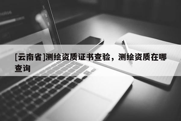 [云南省]测绘资质证书查验，测绘资质在哪查询