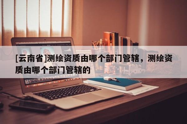 [云南省]测绘资质由哪个部门管辖，测绘资质由哪个部门管辖的