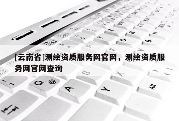 [云南省]测绘资质服务网官网，测绘资质服务网官网查询
