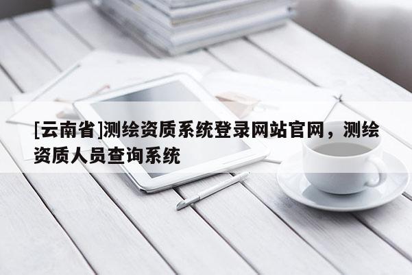 [云南省]测绘资质系统登录网站官网，测绘资质人员查询系统