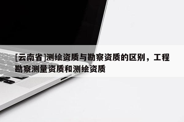 [云南省]测绘资质与勘察资质的区别，工程勘察测量资质和测绘资质