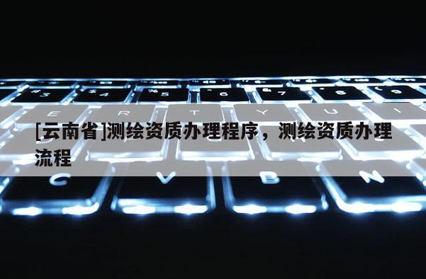 [云南省]测绘资质办理程序，测绘资质办理流程