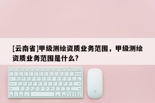 [云南省]甲级测绘资质业务范围，甲级测绘资质业务范围是什么?