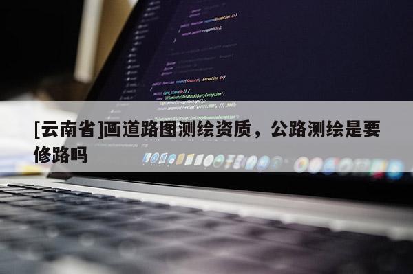 [云南省]画道路图测绘资质，公路测绘是要修路吗