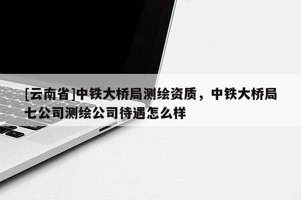[云南省]中铁大桥局测绘资质，中铁大桥局七公司测绘公司待遇怎么样