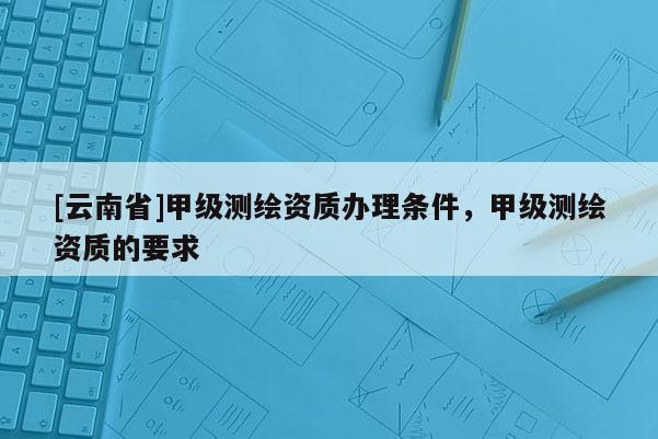 [云南省]甲级测绘资质办理条件，甲级测绘资质的要求