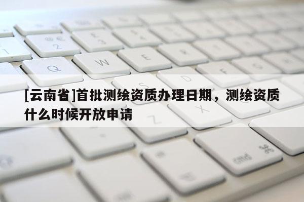 [云南省]首批测绘资质办理日期，测绘资质什么时候开放申请