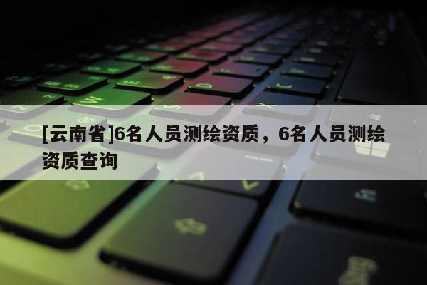 [云南省]6名人员测绘资质，6名人员测绘资质查询