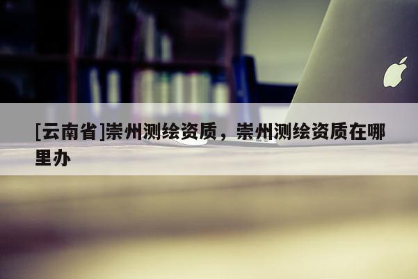[云南省]崇州测绘资质，崇州测绘资质在哪里办