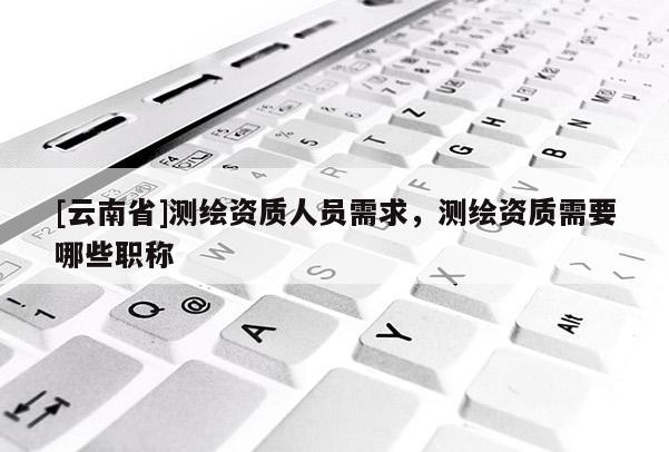 [云南省]测绘资质人员需求，测绘资质需要哪些职称