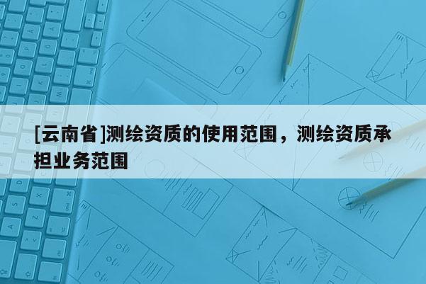 [云南省]测绘资质的使用范围，测绘资质承担业务范围