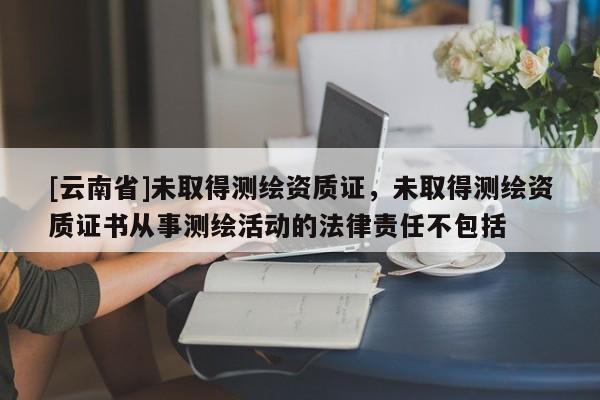 [云南省]未取得测绘资质证，未取得测绘资质证书从事测绘活动的法律责任不包括