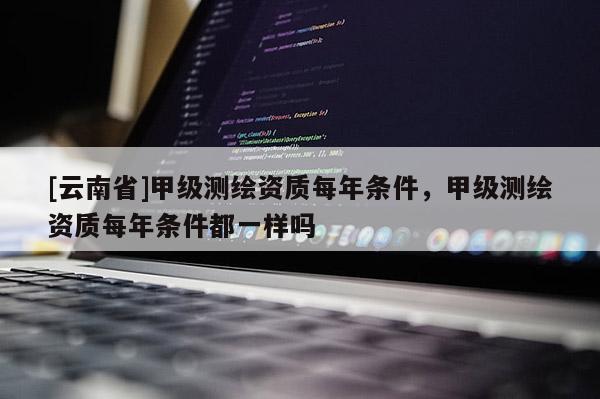 [云南省]甲级测绘资质每年条件，甲级测绘资质每年条件都一样吗