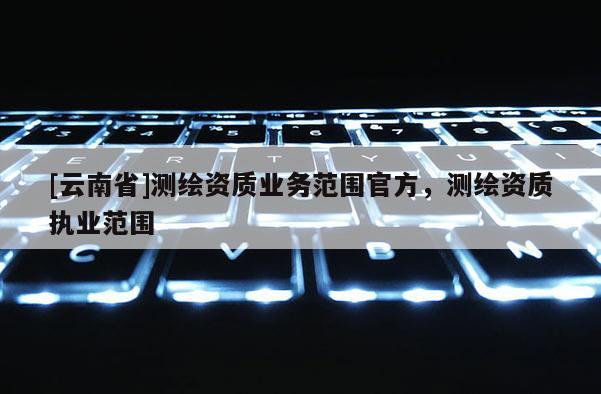 [云南省]测绘资质业务范围官方，测绘资质执业范围