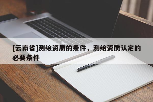 [云南省]测绘资质的条件，测绘资质认定的必要条件