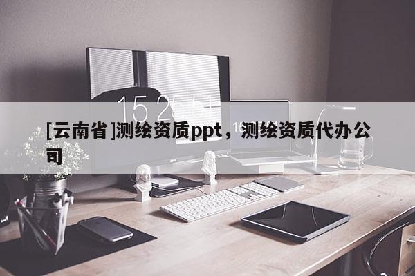 [云南省]测绘资质ppt，测绘资质代办公司