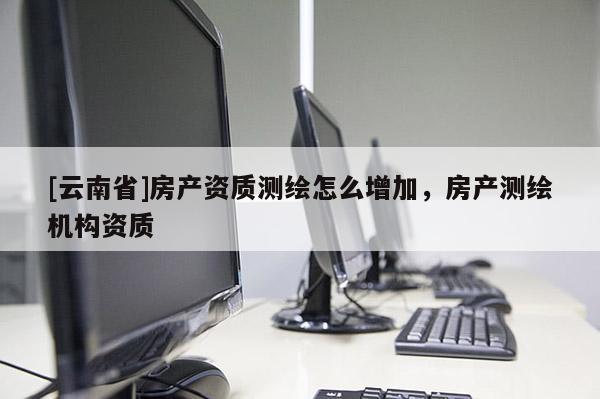 [云南省]房产资质测绘怎么增加，房产测绘机构资质
