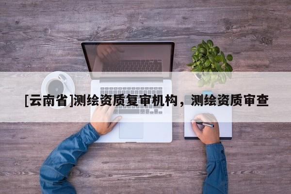 [云南省]测绘资质复审机构，测绘资质审查