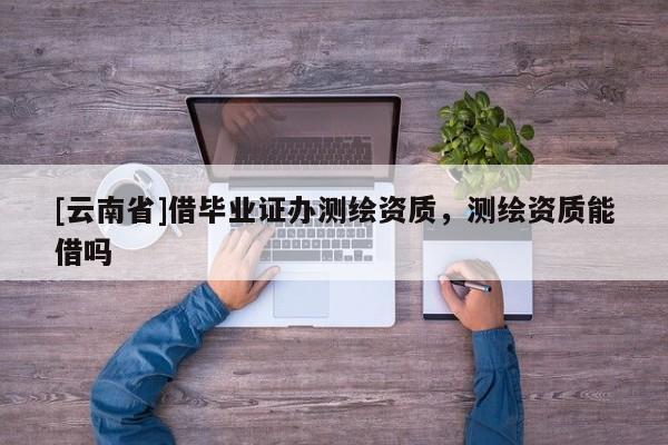[云南省]借毕业证办测绘资质，测绘资质能借吗
