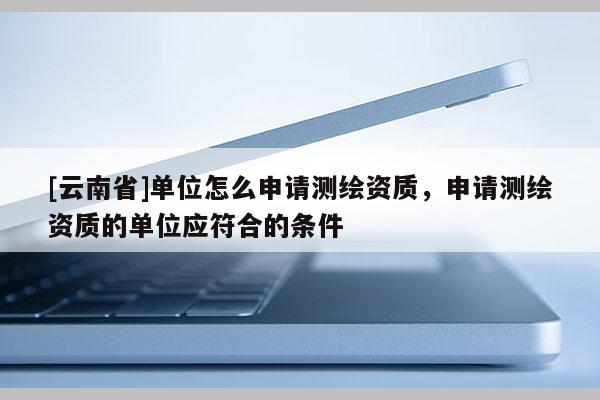 [云南省]单位怎么申请测绘资质，申请测绘资质的单位应符合的条件