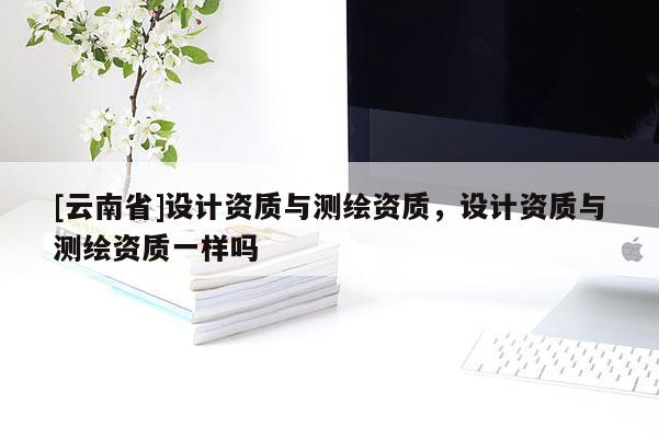 [云南省]设计资质与测绘资质，设计资质与测绘资质一样吗