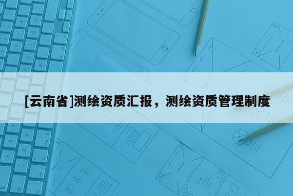[云南省]测绘资质汇报，测绘资质管理制度