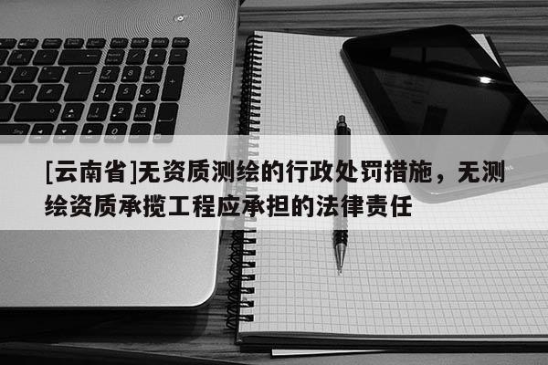 [云南省]无资质测绘的行政处罚措施，无测绘资质承揽工程应承担的法律责任