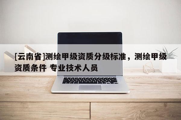 [云南省]测绘甲级资质分级标准，测绘甲级资质条件 专业技术人员