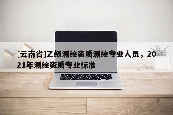 [云南省]乙级测绘资质测绘专业人员，2021年测绘资质专业标准