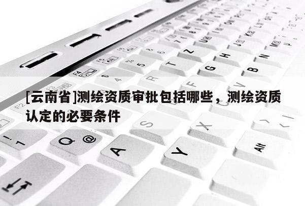 [云南省]测绘资质审批包括哪些，测绘资质认定的必要条件