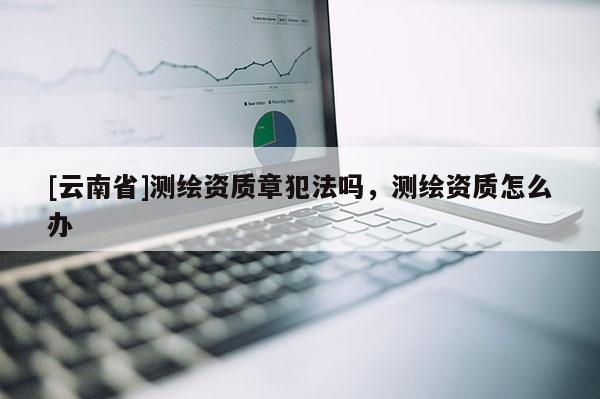 [云南省]测绘资质章犯法吗，测绘资质怎么办