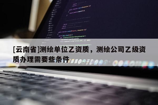 [云南省]测绘单位乙资质，测绘公司乙级资质办理需要些条件