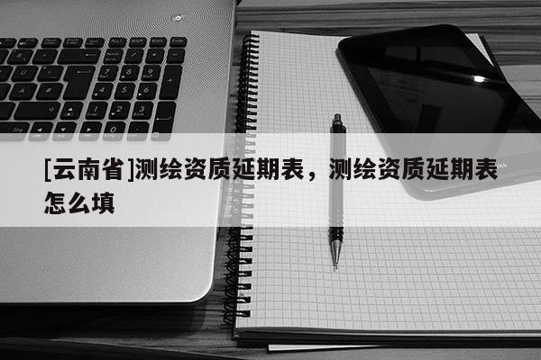 [云南省]测绘资质延期表，测绘资质延期表怎么填