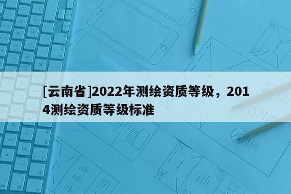 [云南省]2022年测绘资质等级，2014测绘资质等级标准