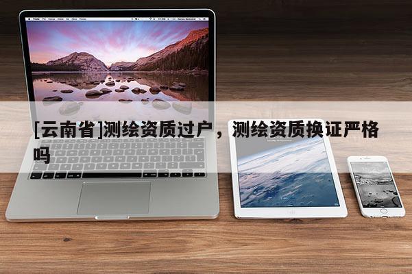 [云南省]测绘资质过户，测绘资质换证严格吗