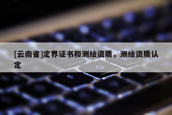 [云南省]定界证书和测绘资质，测绘资质认定