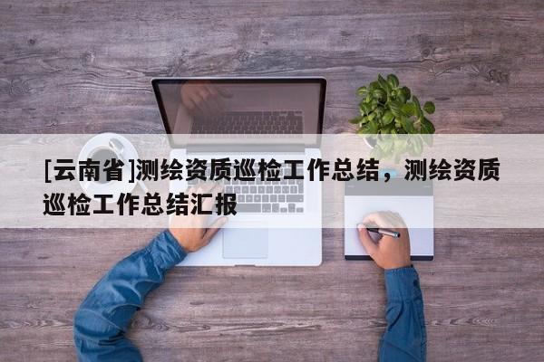 [云南省]测绘资质巡检工作总结，测绘资质巡检工作总结汇报