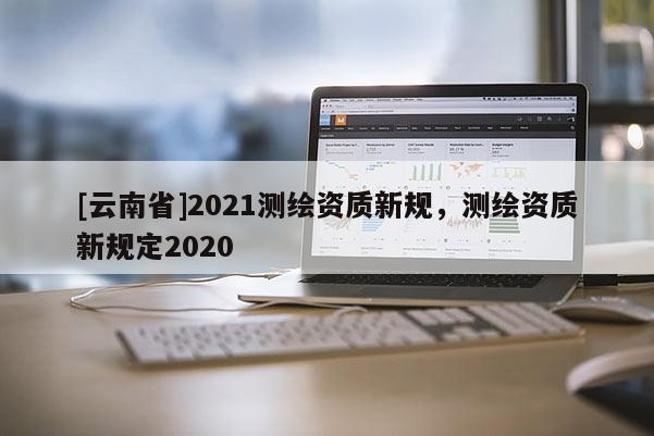 [云南省]2021测绘资质新规，测绘资质新规定2020