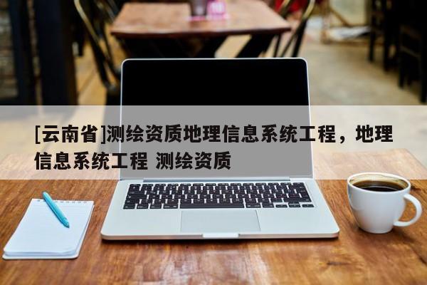 [云南省]测绘资质地理信息系统工程，地理信息系统工程 测绘资质