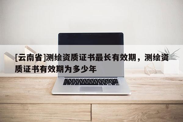 [云南省]测绘资质证书最长有效期，测绘资质证书有效期为多少年