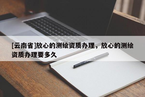 [云南省]放心的测绘资质办理，放心的测绘资质办理要多久