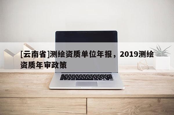 [云南省]测绘资质单位年报，2019测绘资质年审政策
