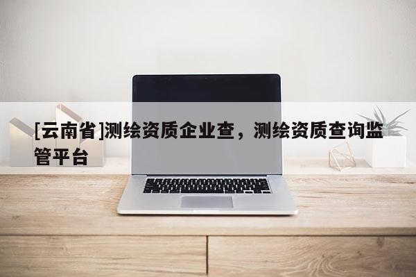 [云南省]测绘资质企业查，测绘资质查询监管平台