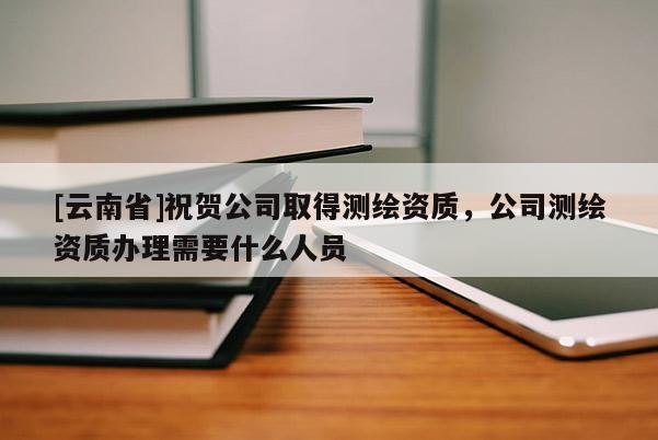 [云南省]祝贺公司取得测绘资质，公司测绘资质办理需要什么人员