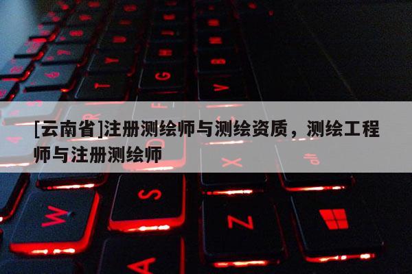 [云南省]注册测绘师与测绘资质，测绘工程师与注册测绘师