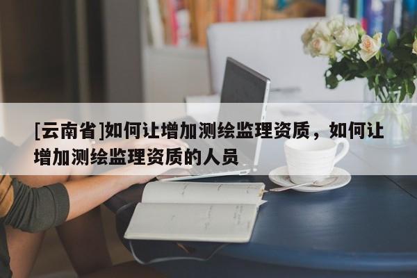 [云南省]如何让增加测绘监理资质，如何让增加测绘监理资质的人员